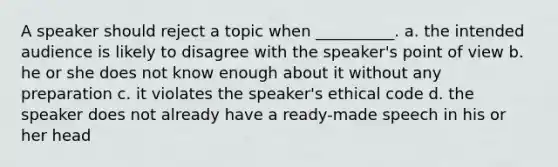 A speaker should reject a topic when __________. a. the intended audience is likely to disagree with the speaker's point of view b. he or she does not know enough about it without any preparation c. it violates the speaker's ethical code d. the speaker does not already have a ready-made speech in his or her head