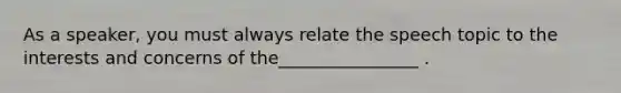 As a speaker, you must always relate the speech topic to the interests and concerns of the________________ .