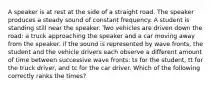 A speaker is at rest at the side of a straight road. The speaker produces a steady sound of constant frequency. A student is standing still near the speaker. Two vehicles are driven down the road: a truck approaching the speaker and a car moving away from the speaker. If the sound is represented by wave fronts, the student and the vehicle drivers each observe a different amount of time between successive wave fronts: ts for the student, tt for the truck driver, and tc for the car driver. Which of the following correctly ranks the times?