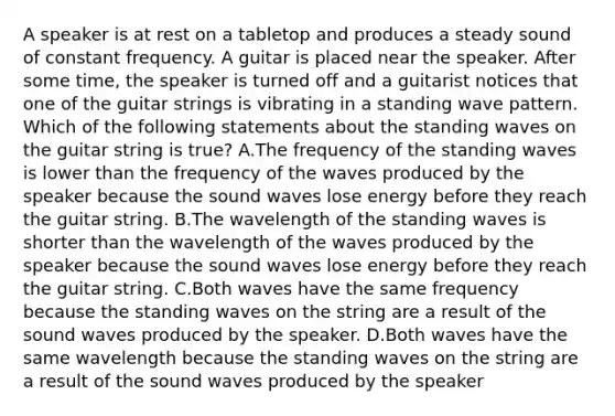 A speaker is at rest on a tabletop and produces a steady sound of constant frequency. A guitar is placed near the speaker. After some time, the speaker is turned off and a guitarist notices that one of the guitar strings is vibrating in a standing wave pattern. Which of the following statements about the standing waves on the guitar string is true? A.The frequency of the standing waves is lower than the frequency of the waves produced by the speaker because the sound waves lose energy before they reach the guitar string. B.The wavelength of the standing waves is shorter than the wavelength of the waves produced by the speaker because the sound waves lose energy before they reach the guitar string. C.Both waves have the same frequency because the standing waves on the string are a result of the sound waves produced by the speaker. D.Both waves have the same wavelength because the standing waves on the string are a result of the sound waves produced by the speaker