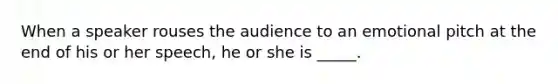 When a speaker rouses the audience to an emotional pitch at the end of his or her speech, he or she is _____.