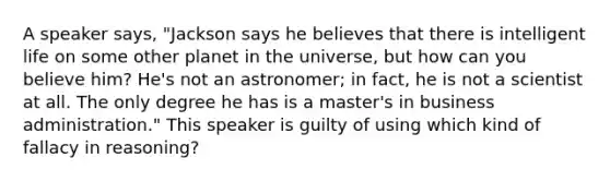 A speaker says, "Jackson says he believes that there is intelligent life on some other planet in the universe, but how can you believe him? He's not an astronomer; in fact, he is not a scientist at all. The only degree he has is a master's in business administration." This speaker is guilty of using which kind of fallacy in reasoning?