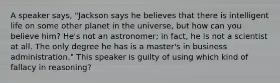 ​A speaker says, "Jackson says he believes that there is intelligent life on some other planet in the universe, but how can you believe him? He's not an astronomer; in fact, he is not a scientist at all. The only degree he has is a master's in business administration." This speaker is guilty of using which kind of fallacy in reasoning?