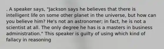 . A speaker says, "Jackson says he believes that there is intelligent life on some other planet in the universe, but how can you believe him? He's not an astronomer; in fact, he is not a scientist at all. The only degree he has is a masters in business administration." This speaker is guilty of using which kind of fallacy in reasoning