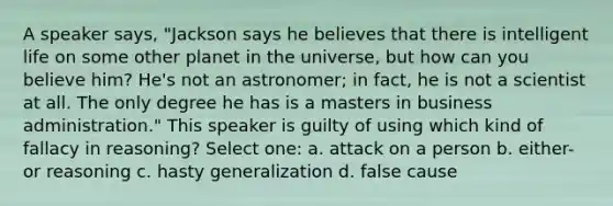 A speaker says, "Jackson says he believes that there is intelligent life on some other planet in the universe, but how can you believe him? He's not an astronomer; in fact, he is not a scientist at all. The only degree he has is a masters in business administration." This speaker is guilty of using which kind of fallacy in reasoning? Select one: a. attack on a person b. either-or reasoning c. <a href='https://www.questionai.com/knowledge/kfPELP1iET-hasty-generalization' class='anchor-knowledge'>hasty generalization</a> d. false cause