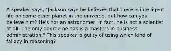 A speaker says, "Jackson says he believes that there is intelligent life on some other planet in the universe, but how can you believe him? He's not an astronomer; in fact, he is not a scientist at all. The only degree he has is a masters in business administration." This speaker is guilty of using which kind of fallacy in reasoning?