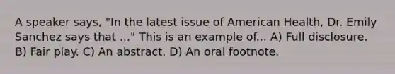 A speaker says, "In the latest issue of American Health, Dr. Emily Sanchez says that ..." This is an example of... A) Full disclosure. B) Fair play. C) An abstract. D) An oral footnote.