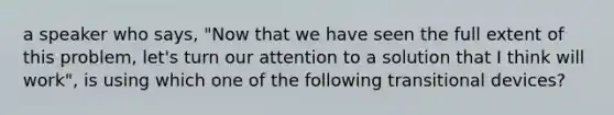 a speaker who says, "Now that we have seen the full extent of this problem, let's turn our attention to a solution that I think will work", is using which one of the following transitional devices?