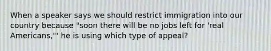 When a speaker says we should restrict immigration into our country because "soon there will be no jobs left for 'real Americans,'" he is using which type of appeal?