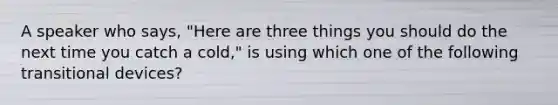 A speaker who says, "Here are three things you should do the next time you catch a cold," is using which one of the following transitional devices?