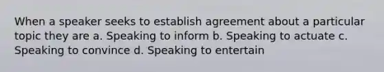 When a speaker seeks to establish agreement about a particular topic they are a. Speaking to inform b. Speaking to actuate c. Speaking to convince d. Speaking to entertain