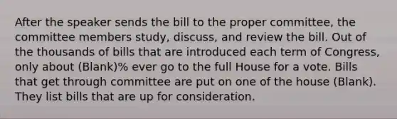 After the speaker sends the bill to the proper committee, the committee members study, discuss, and review the bill. Out of the thousands of bills that are introduced each term of Congress, only about (Blank)% ever go to the full House for a vote. Bills that get through committee are put on one of the house (Blank). They list bills that are up for consideration.