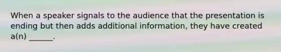 When a speaker signals to the audience that the presentation is ending but then adds additional information, they have created a(n) ______.