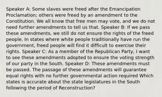 Speaker A: Some slaves were freed after the Emancipation Proclamation; others were freed by an amendment to the Constitution. We all know that free men may vote, and we do not need further amendments to tell us that. Speaker B: If we pass these amendments, we still do not ensure the rights of the freed people. In states where white people traditionally have run the government, freed people will find it difficult to exercise their rights. Speaker C: As a member of the Republican Party, I want to see these amendments adopted to ensure the voting strength of our party in the South. Speaker D: These amendments must be passed. The passage of these amendments will guarantee equal rights with no further governmental action required Which states is accurate about the state legislatures in the South following the period of Reconstruction?