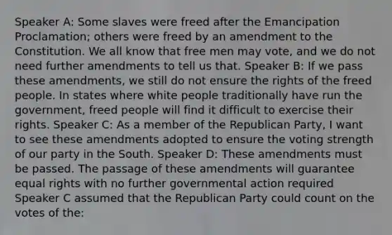 Speaker A: Some slaves were freed after the Emancipation Proclamation; others were freed by an amendment to the Constitution. We all know that free men may vote, and we do not need further amendments to tell us that. Speaker B: If we pass these amendments, we still do not ensure the rights of the freed people. In states where white people traditionally have run the government, freed people will find it difficult to exercise their rights. Speaker C: As a member of the Republican Party, I want to see these amendments adopted to ensure the voting strength of our party in the South. Speaker D: These amendments must be passed. The passage of these amendments will guarantee equal rights with no further governmental action required Speaker C assumed that the Republican Party could count on the votes of the: