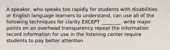 A speaker, who speaks too rapidly for students with disabilities or English language learners to understand, can use all of the following techniques for clarity EXCEPT ________. write major points on an overhead transparency repeat the information record information for use in the listening center require students to pay better attention