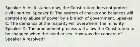 Speaker A: As it stands now, the Constitution does not protect civil liberties. Speaker B: The system of checks and balances will control any abuse of power by a branch of government. Speaker C: The demands of the majority will overwhelm the minority. Speaker D: The amendment process will allow the Constitution to be changed when the need arises. How was the concern of Speaker A resolved?