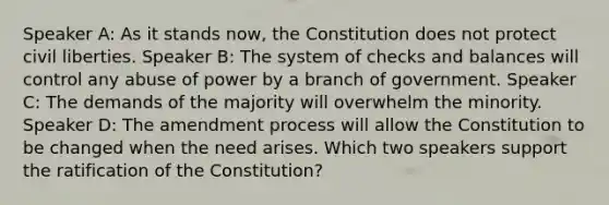 Speaker A: As it stands now, the Constitution does not protect civil liberties. Speaker B: The system of checks and balances will control any abuse of power by a branch of government. Speaker C: The demands of the majority will overwhelm the minority. Speaker D: The amendment process will allow the Constitution to be changed when the need arises. Which two speakers support the ratification of the Constitution?