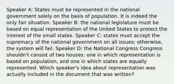 Speaker A: States must be represented in the national government solely on the basis of population. It is indeed the only fair situation. Speaker B: the national legislature must be based on equal representation of the United States to protect the interest of the small states. Speaker C: states must accept the supremacy of the national government on all issues; otherwise, the system will fail. Speaker D: the National Congress Congress shouldn't consist of two houses: one in which representation is based on population, and one in which states are equally represented. Which speaker's idea about representation was actually included in the document that was written?