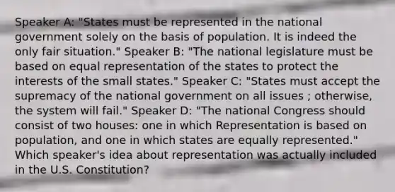 Speaker A: "States must be represented in the national government solely on the basis of population. It is indeed the only fair situation." Speaker B: "The national legislature must be based on equal representation of the states to protect the interests of the small states." Speaker C: "States must accept the supremacy of the national government on all issues ; otherwise, the system will fail." Speaker D: "The national Congress should consist of two houses: one in which Representation is based on population, and one in which states are equally represented." Which speaker's idea about representation was actually included in the U.S. Constitution?