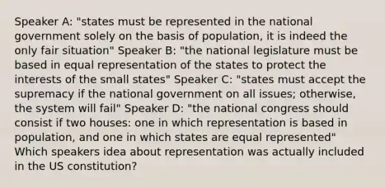 Speaker A: "states must be represented in the national government solely on the basis of population, it is indeed the only fair situation" Speaker B: "the national legislature must be based in equal representation of the states to protect the interests of the small states" Speaker C: "states must accept the supremacy if the national government on all issues; otherwise, the system will fail" Speaker D: "the national congress should consist if two houses: one in which representation is based in population, and one in which states are equal represented" Which speakers idea about representation was actually included in the US constitution?