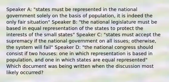 Speaker A: "states must be represented in the national government solely on the basis of population, it is indeed the only fair situation" Speaker B: "the national legislature must be based in equal representation of the states to protect the interests of the small states" Speaker C: "states must accept the supremacy if the national government on all issues; otherwise, the system will fail" Speaker D: "the national congress should consist if two houses: one in which representation is based in population, and one in which states are equal represented" Which document was being written when the discussion most likely occurred?