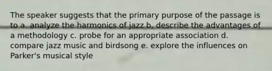 The speaker suggests that the primary purpose of the passage is to a. analyze the harmonics of jazz b. describe the advantages of a methodology c. probe for an appropriate association d. compare jazz music and birdsong e. explore the influences on Parker's musical style