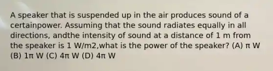 A speaker that is suspended up in the air produces sound of a certainpower. Assuming that the sound radiates equally in all directions, andthe intensity of sound at a distance of 1 m from the speaker is 1 W/m2,what is the power of the speaker? (A) π W (B) 1π W (C) 4π W (D) 4π W