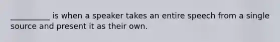 __________ is when a speaker takes an entire speech from a single source and present it as their own.