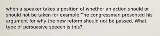 when a speaker takes a position of whether an action should or should not be taken for example The congressman presented his argument for why the new reform should not be passed. What type of persuasive speech is this?