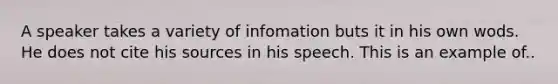 A speaker takes a variety of infomation buts it in his own wods. He does not cite his sources in his speech. This is an example of..