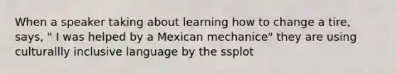 When a speaker taking about learning how to change a tire, says, " I was helped by a Mexican mechanice" they are using culturallly inclusive language by the ssplot