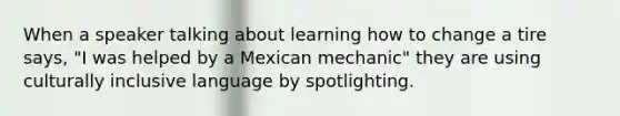 When a speaker talking about learning how to change a tire says, "I was helped by a Mexican mechanic" they are using culturally inclusive language by spotlighting.