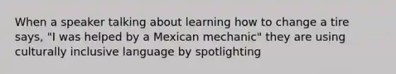 When a speaker talking about learning how to change a tire says, "I was helped by a Mexican mechanic" they are using culturally inclusive language by spotlighting