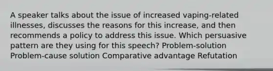 A speaker talks about the issue of increased vaping-related illnesses, discusses the reasons for this increase, and then recommends a policy to address this issue. Which persuasive pattern are they using for this speech? Problem-solution Problem-cause solution Comparative advantage Refutation