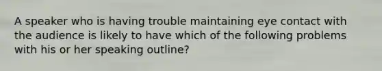 A speaker who is having trouble maintaining eye contact with the audience is likely to have which of the following problems with his or her speaking outline?