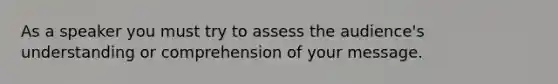 As a speaker you must try to assess the audience's understanding or comprehension of your message.