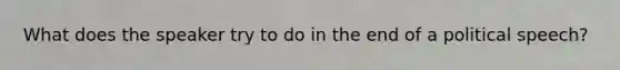 What does the speaker try to do in the end of a political speech?