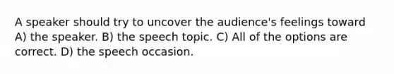 A speaker should try to uncover the audience's feelings toward A) the speaker. B) the speech topic. C) All of the options are correct. D) the speech occasion.