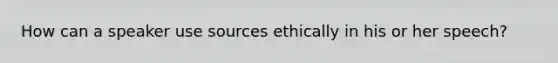 How can a speaker use sources ethically in his or her speech?