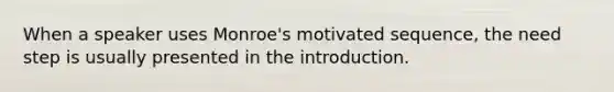 When a speaker uses Monroe's motivated sequence, the need step is usually presented in the introduction.