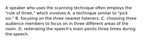 A speaker who uses the scanning technique often employs the "rule of three," which involves A. a technique similar to "pick six." B. focusing on the three nearest listeners. C. choosing three audience members to focus on in three different areas of the room. D. reiterating the speech's main points three times during the speech.