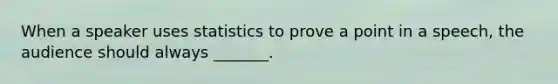 When a speaker uses statistics to prove a point in a speech, the audience should always _______.