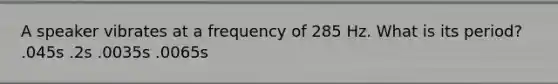 A speaker vibrates at a frequency of 285 Hz. What is its period? .045s .2s .0035s .0065s