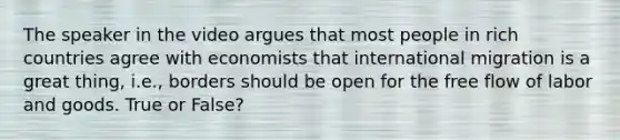 The speaker in the video argues that most people in rich countries agree with economists that international migration is a great thing, i.e., borders should be open for the free flow of labor and goods. True or False?