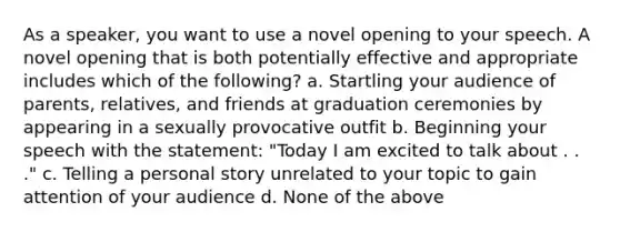 As a speaker, you want to use a novel opening to your speech. A novel opening that is both potentially effective and appropriate includes which of the following? a. Startling your audience of parents, relatives, and friends at graduation ceremonies by appearing in a sexually provocative outfit b. Beginning your speech with the statement: "Today I am excited to talk about . . ." c. Telling a personal story unrelated to your topic to gain attention of your audience d. None of the above