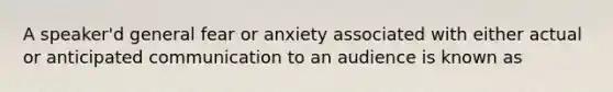 A speaker'd general fear or anxiety associated with either actual or anticipated communication to an audience is known as