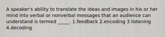 A speaker's ability to translate the ideas and images in his or her mind into verbal or nonverbal messages that an audience can understand is termed _____. 1.feedback 2.encoding 3.listening 4.decoding