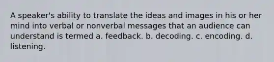 A speaker's ability to translate the ideas and images in his or her mind into verbal or nonverbal messages that an audience can understand is termed a. feedback. b. decoding. c. encoding. d. listening.