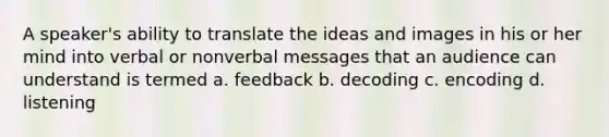 A speaker's ability to translate the ideas and images in his or her mind into verbal or nonverbal messages that an audience can understand is termed a. feedback b. decoding c. encoding d. listening